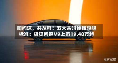 同问道	，共从容！五大共鸣诠释旗舰标准：极狐问道V9上市19.48万起-第3张图片