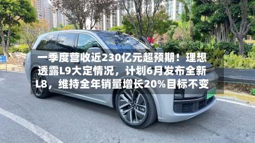 一季度营收近230亿元超预期！理想透露L9大定情况，计划6月发布全新L8	，维持全年销量增长20%目标不变-第2张图片