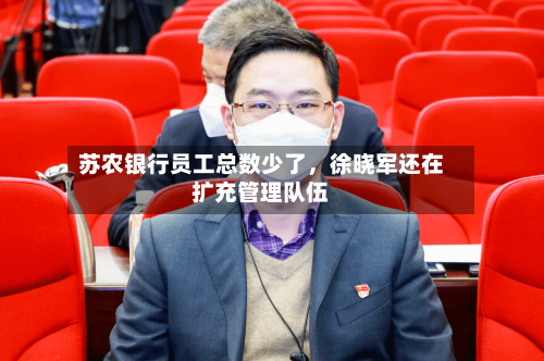 苏农银行员工总数少了	，徐晓军还在扩充管理队伍-第2张图片