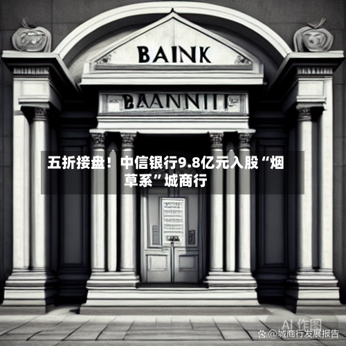 五折接盘！中信银行9.8亿元入股“烟草系”城商行-第2张图片