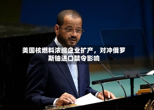 美国核燃料浓缩企业扩产，对冲俄罗斯铀进口禁令影响-第3张图片