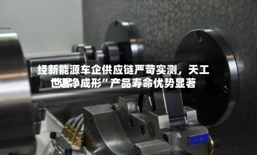 经新能源车企供应链严苛实测	，天工世界“近净成形”产品寿命优势显著-第2张图片