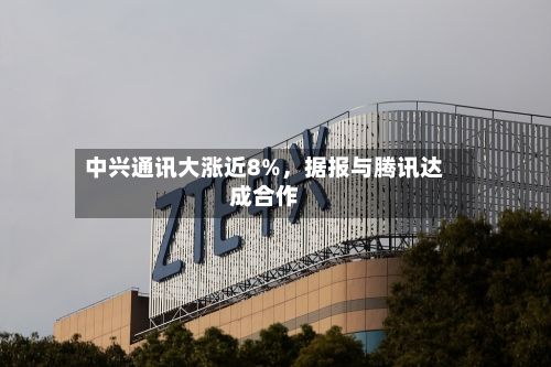 中兴通讯大涨近8%	，据报与腾讯达成合作-第2张图片