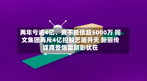 两年亏逾4亿	、资不抵债超5000万 阅文集团再斥4亿控股艺画开天 新丽传媒商誉爆雷阴影犹在-第2张图片