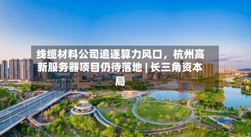 线缆材料公司追逐算力风口，杭州高新服务器项目仍待落地 | 长三角资本局-第2张图片