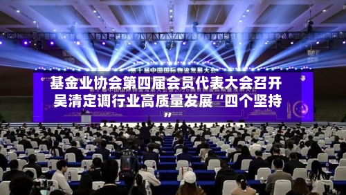 基金业协会第四届会员代表大会召开 吴清定调行业高质量发展“四个坚持”-第2张图片
