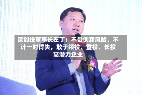 深创投董事长左丁：不畏创新风险，不计一时得失	，敢于领投、重投、长投高潜力企业-第2张图片