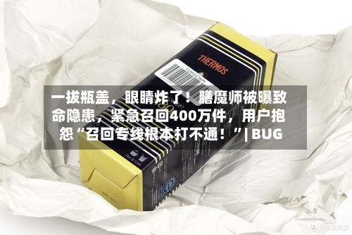 一拔瓶盖，眼睛炸了！膳魔师被曝致命隐患，紧急召回400万件	，用户抱怨“召回专线根本打不通！	”| BUG-第2张图片