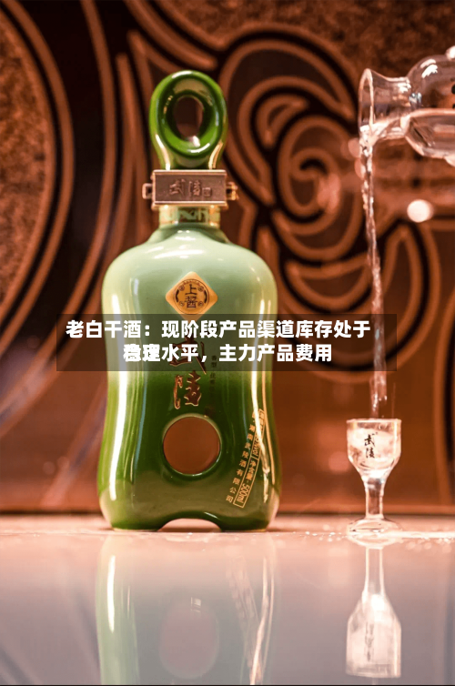 老白干酒：现阶段产品渠道库存处于合理水平	，主力产品费用稳定-第3张图片