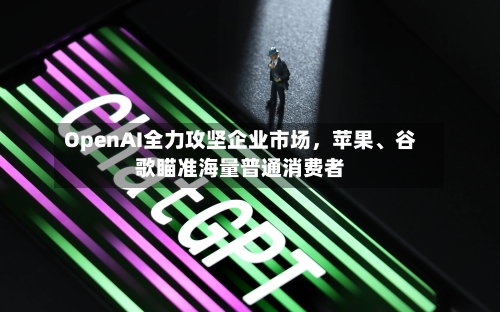 OpenAI全力攻坚企业市场	，苹果	、谷歌瞄准海量普通消费者-第2张图片