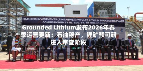 Grounded Lithium发布2026年春季运营更新：石油稳产，锂矿预可研进入审查阶段-第2张图片