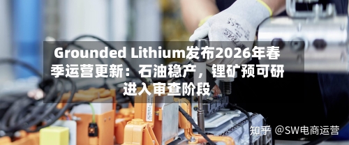 Grounded Lithium发布2026年春季运营更新：石油稳产，锂矿预可研进入审查阶段-第3张图片
