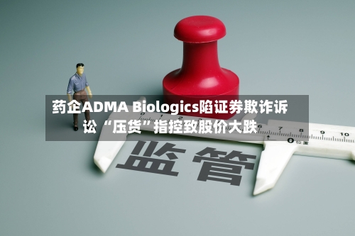 药企ADMA Biologics陷证券欺诈诉讼 “压货	”指控致股价大跌-第3张图片