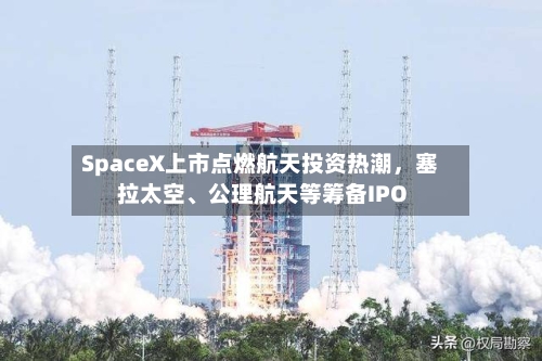 SpaceX上市点燃航天投资热潮	，塞拉太空、公理航天等筹备IPO-第2张图片