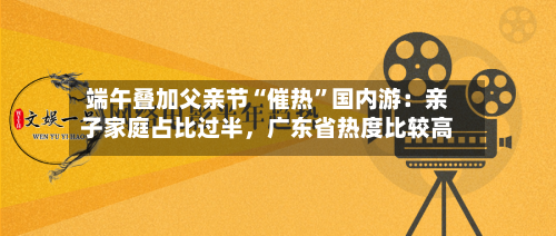 端午叠加父亲节“催热”国内游：亲子家庭占比过半，广东省热度比较高-第2张图片