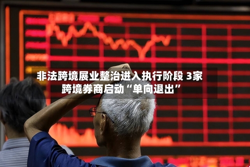 非法跨境展业整治进入执行阶段 3家跨境券商启动“单向退出”-第3张图片