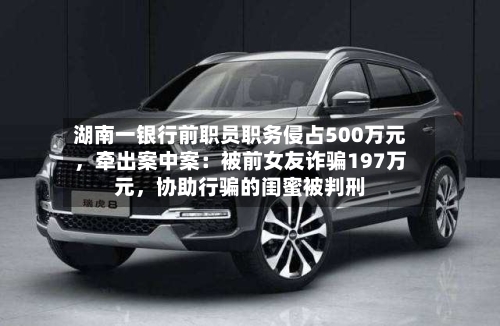 湖南一银行前职员职务侵占500万元，牵出案中案：被前女友诈骗197万元，协助行骗的闺蜜被判刑-第2张图片