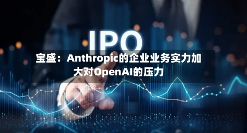 宝盛:Anthropic的企业业务实力加大对OpenAI的压力-第2张图片
