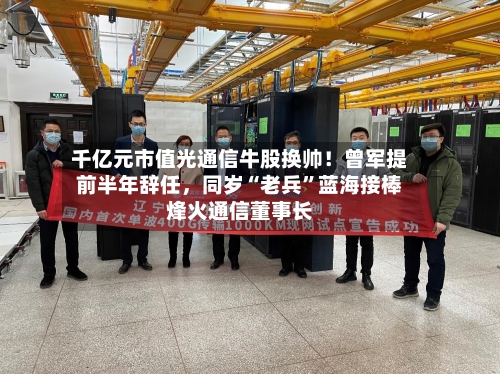 千亿元市值光通信牛股换帅！曾军提前半年辞任	，同岁“老兵”蓝海接棒烽火通信董事长-第3张图片