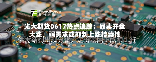 光大期货0617热点追踪：尿素开盘大涨	，弱需求或抑制上涨持续性-第3张图片