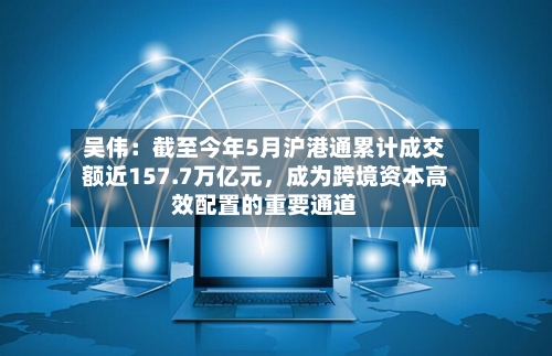 吴伟：截至今年5月沪港通累计成交额近157.7万亿元	，成为跨境资本高效配置的重要通道-第2张图片
