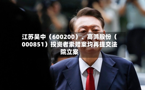 江苏吴中（600200）、高鸿股份（000851）投资者索赔案均再提交法院立案-第3张图片