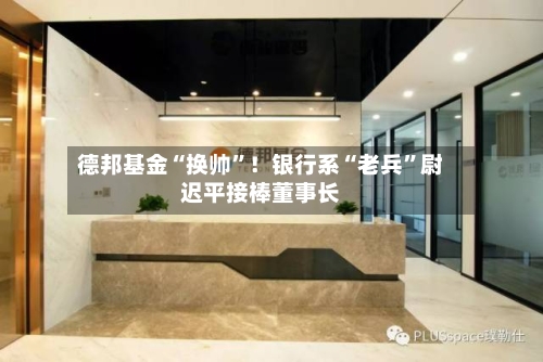 德邦基金“换帅”！银行系“老兵”尉迟平接棒董事长-第2张图片