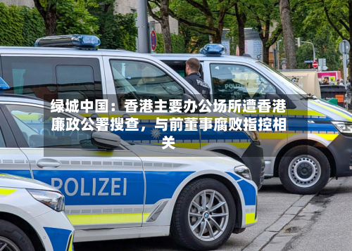 绿城中国：香港主要办公场所遭香港廉政公署搜查	，与前董事腐败指控相关-第2张图片