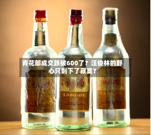 青花郎成交跌破600了?汪俊林的野心只剩下了寂寞?-第2张图片