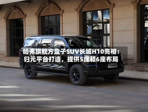 哈弗旗舰方盒子SUV长城H10亮相：归元平台打造，提供5座和6座布局-第2张图片
