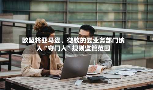 欧盟将亚马逊	、微软的云业务部门纳入“守门人”规则监管范围-第2张图片