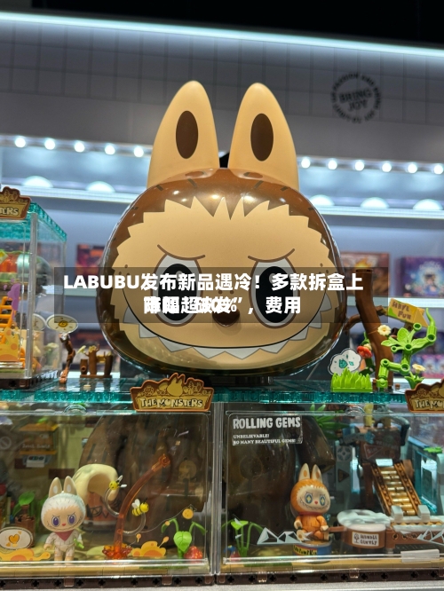 LABUBU发布新品遇冷！多款拆盒上市即“破发	”，费用降幅超30%-第3张图片