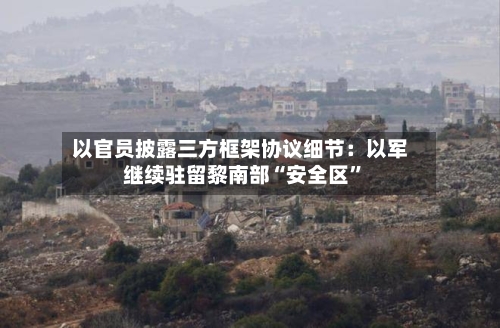 以官员披露三方框架协议细节：以军继续驻留黎南部“安全区”-第3张图片