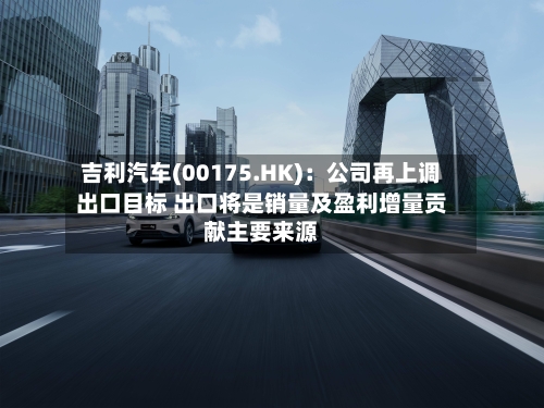 吉利汽车(00175.HK):公司再上调出口目标 出口将是销量及盈利增量贡献主要来源-第3张图片