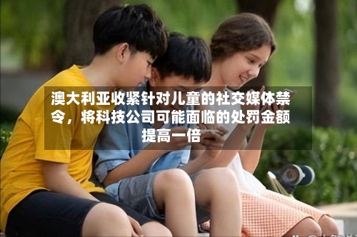 澳大利亚收紧针对儿童的社交媒体禁令，将科技公司可能面临的处罚金额提高一倍-第2张图片