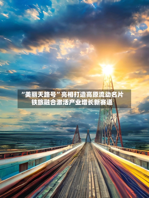 “美丽天路号”亮相打造高原流动名片 铁旅融合激活产业增长新赛道-第2张图片