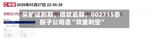采矿证到期，借款逾期，002715参股子公司遭“双重利空”-第3张图片