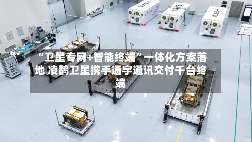 “卫星专网+智能终端”一体化方案落地 凌鹊卫星携手通宇通讯交付千台终端-第2张图片