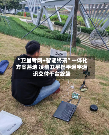 “卫星专网+智能终端”一体化方案落地 凌鹊卫星携手通宇通讯交付千台终端-第3张图片