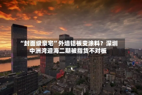 “封面级豪宅”外墙铝板变涂料？深圳中洲湾迎海二期被指货不对板-第3张图片