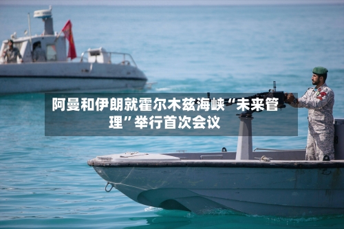 阿曼和伊朗就霍尔木兹海峡“未来管理	”举行首次会议-第3张图片