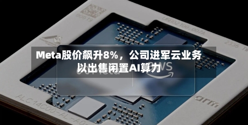 Meta股价飙升8%	，公司进军云业务以出售闲置AI算力-第3张图片