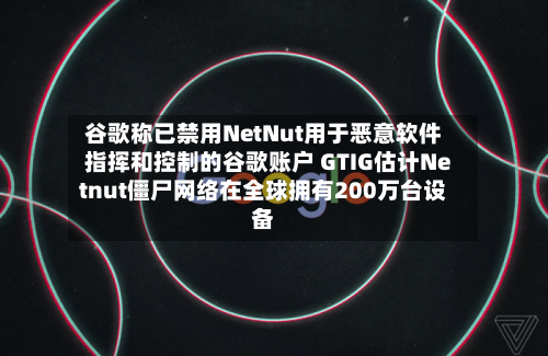 谷歌称已禁用NetNut用于恶意软件指挥和控制的谷歌账户 GTIG估计Netnut僵尸网络在全球拥有200万台设备-第2张图片
