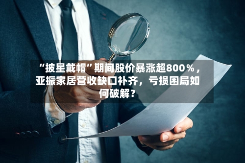 “披星戴帽”期间股价暴涨超800％，亚振家居营收缺口补齐	，亏损困局如何破解？-第2张图片