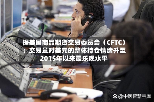 据美国商品期货交易委员会（CFTC）：交易员对美元的整体持仓情绪升至2015年以来最乐观水平