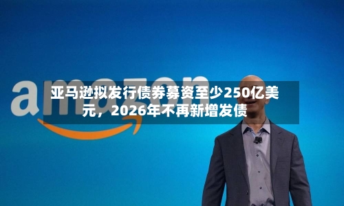 亚马逊拟发行债券募资至少250亿美元	，2026年不再新增发债-第2张图片