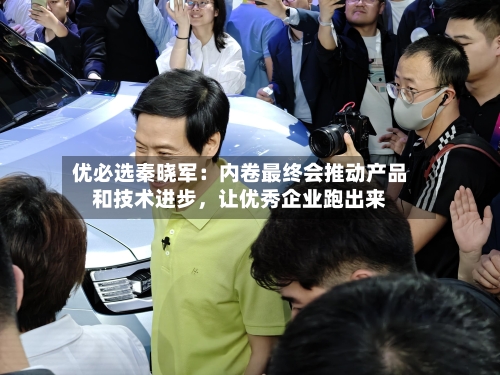 优必选秦晓军：内卷最终会推动产品和技术进步	，让优秀企业跑出来-第2张图片