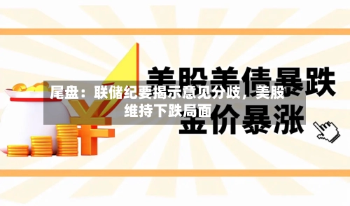 尾盘：联储纪要揭示意见分歧，美股维持下跌局面-第2张图片