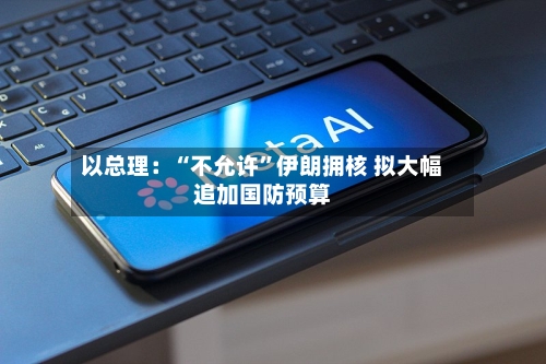 以总理：“不允许”伊朗拥核 拟大幅追加国防预算-第3张图片