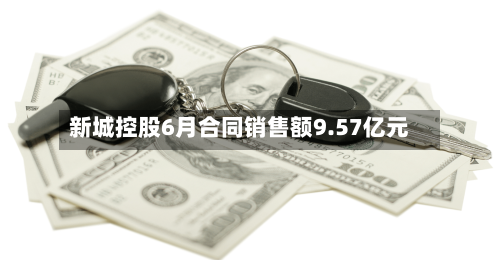 新城控股6月合同销售额9.57亿元